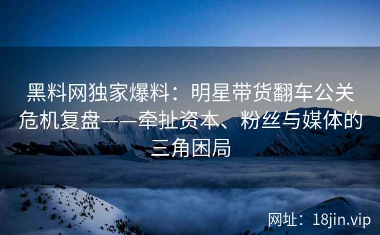 黑料网独家爆料：明星带货翻车公关危机复盘——牵扯资本、粉丝与媒体的三角困局