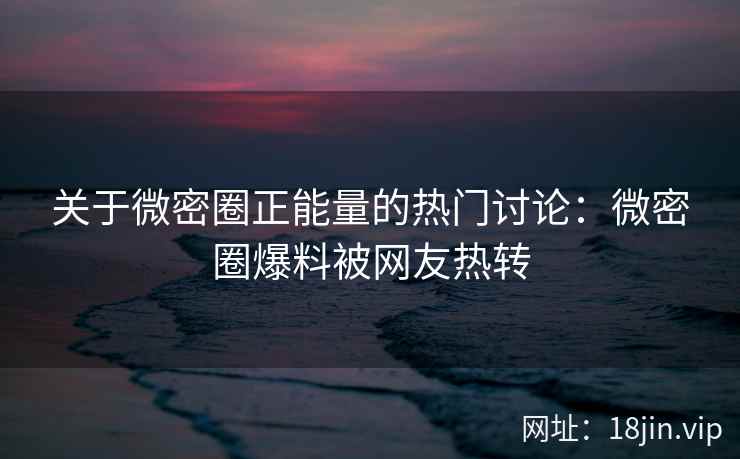 关于微密圈正能量的热门讨论：微密圈爆料被网友热转