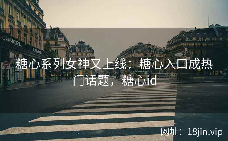 糖心系列女神又上线：糖心入口成热门话题，糖心id