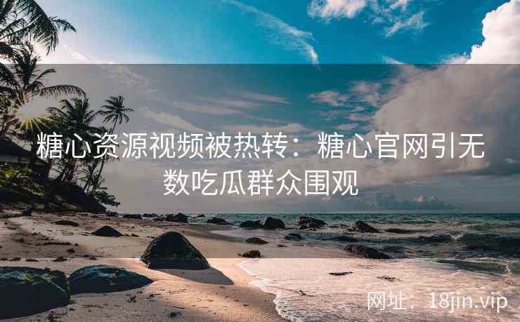 糖心资源视频被热转：糖心官网引无数吃瓜群众围观