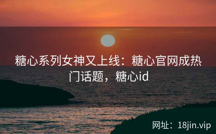 糖心系列女神又上线：糖心官网成热门话题，糖心id