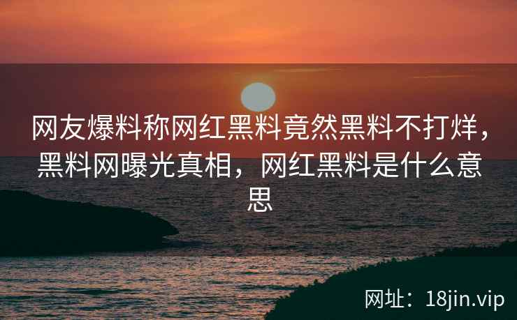 网友爆料称网红黑料竟然黑料不打烊，黑料网曝光真相，网红黑料是什么意思