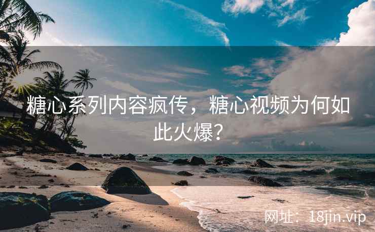 糖心系列内容疯传，糖心视频为何如此火爆？